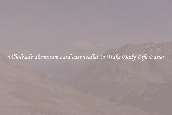 Wholesale aluminum card case wallet to Make Daily Life Easier