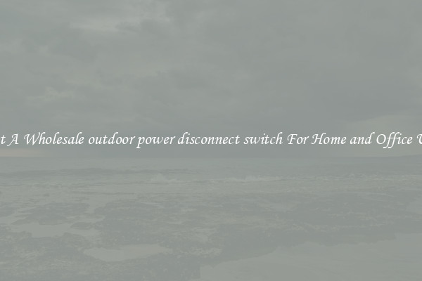 Get A Wholesale outdoor power disconnect switch For Home and Office Use