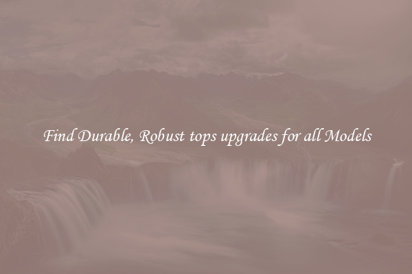 Find Durable, Robust tops upgrades for all Models