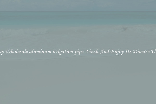 Buy Wholesale aluminum irrigation pipe 2 inch And Enjoy Its Diverse Uses
